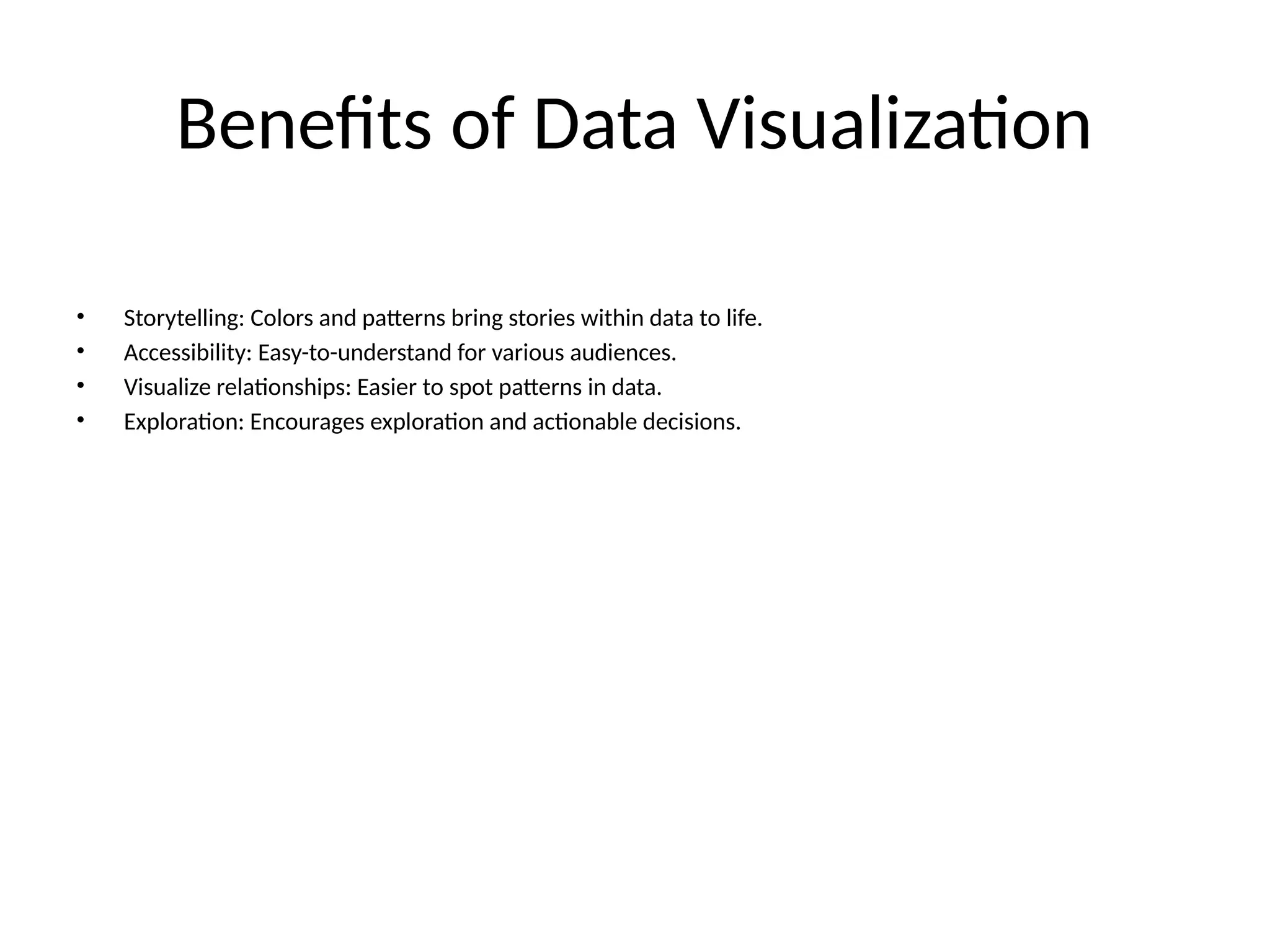 Benefits of Data Visualization
• Storytelling: Colors and patterns bring stories within data to life.
• Accessibility: Easy-to-understand for various audiences.
• Visualize relationships: Easier to spot patterns in data.
• Exploration: Encourages exploration and actionable decisions.
 