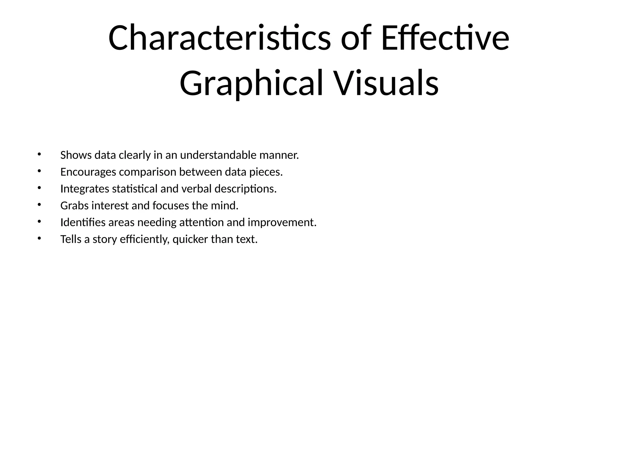 Characteristics of Effective
Graphical Visuals
• Shows data clearly in an understandable manner.
• Encourages comparison between data pieces.
• Integrates statistical and verbal descriptions.
• Grabs interest and focuses the mind.
• Identifies areas needing attention and improvement.
• Tells a story efficiently, quicker than text.
 