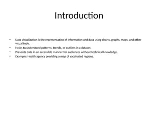 Introduction
• Data visualization is the representation of information and data using charts, graphs, maps, and other
visual tools.
• Helps to understand patterns, trends, or outliers in a dataset.
• Presents data in an accessible manner for audiences without technical knowledge.
• Example: Health agency providing a map of vaccinated regions.
 