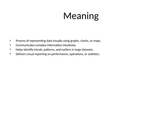 Meaning
• Process of representing data visually using graphs, charts, or maps.
• Communicates complex information intuitively.
• Helps identify trends, patterns, and outliers in large datasets.
• Delivers visual reporting on performance, operations, or statistics.
 