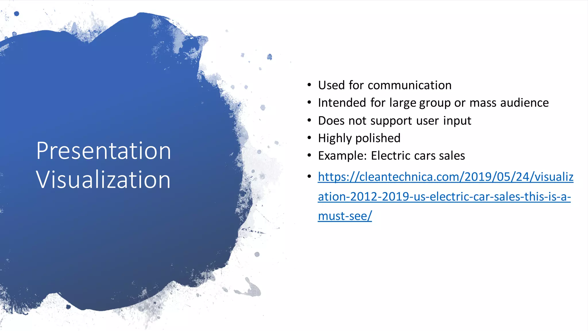 Presentation
Visualization
• Used for communication
• Intended for large group or mass audience
• Does not support user input
• Highly polished
• Example: Electric cars sales
• https://cleantechnica.com/2019/05/24/visualiz
ation-2012-2019-us-electric-car-sales-this-is-a-
must-see/
 