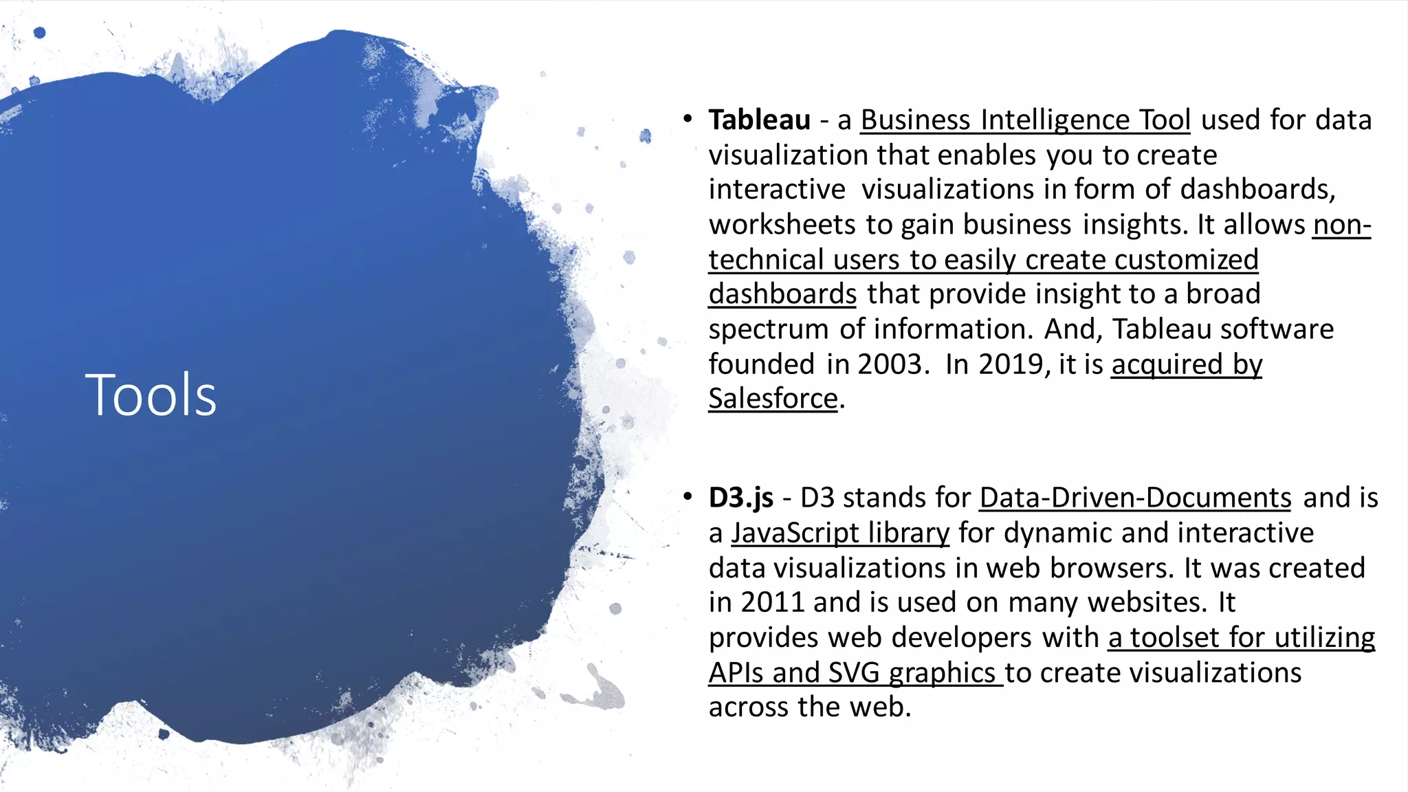 Tools
• Tableau - a Business Intelligence Tool used for data
visualization that enables you to create
interactive visualizations in form of dashboards,
worksheets to gain business insights. It allows non-
technical users to easily create customized
dashboards that provide insight to a broad
spectrum of information. And, Tableau software
founded in 2003. In 2019, it is acquired by
Salesforce.
• D3.js - D3 stands for Data-Driven-Documents and is
a JavaScript library for dynamic and interactive
data visualizations in web browsers. It was created
in 2011 and is used on many websites. It
provides web developers with a toolset for utilizing
APIs and SVG graphics to create visualizations
across the web.
 