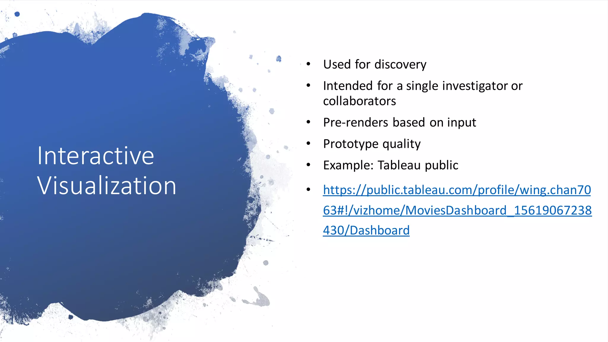 Interactive
Visualization
• Used for discovery
• Intended for a single investigator or
collaborators
• Pre-renders based on input
• Prototype quality
• Example: Tableau public
• https://public.tableau.com/profile/wing.chan70
63#!/vizhome/MoviesDashboard_15619067238
430/Dashboard
 