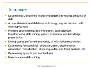 Summary Data mining: Discovering interesting patterns from large amounts of data A natural evolution of database technology, in great demand, with wide applications Includes data cleaning, data integration, data selection, transformation, data mining, pattern evaluation, and knowledge presentation Mining can be performed in a variety of information repositories Data mining functionalities: characterization, discrimination, association, classification, clustering, outlier and trend analysis, etc. Data mining systems and architectures Major issues in data mining 