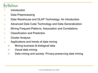 Syllabus Introduction Data Preprocessing Data Warehouse and OLAP Technology: An Introduction Advanced Data Cube Technology and Data Generalization Mining Frequent Patterns, Association and Correlations Classification and Prediction  Cluster Analysis Applications and trends of data mining Mining business & biological data Visual data mining Data mining and society: Privacy-preserving data mining 