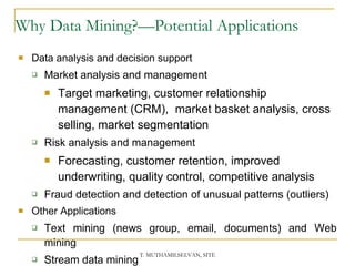 Why Data Mining?—Potential Applications Data analysis and decision support Market analysis and management Target marketing, customer relationship management (CRM),  market basket analysis, cross selling, market segmentation Risk analysis and management Forecasting, customer retention, improved underwriting, quality control, competitive analysis Fraud detection and detection of unusual patterns (outliers) Other Applications Text mining (news group, email, documents) and Web mining Stream data mining Bioinformatics and bio-data analysis 
