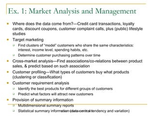 Ex. 1: Market Analysis and Management Where does the data come from?—Credit card transactions, loyalty cards, discount coupons, customer complaint calls, plus (public) lifestyle studies Target marketing Find clusters of “model” customers who share the same characteristics: interest, income level, spending habits, etc. Determine customer purchasing patterns over time Cross-market analysis—Find associations/co-relations between product sales, & predict based on such association  Customer profiling—What types of customers buy what products (clustering or classification) Customer requirement analysis Identify the best products for different groups of customers Predict what factors will attract new customers Provision of summary information Multidimensional summary reports Statistical summary information (data central tendency and variation) 