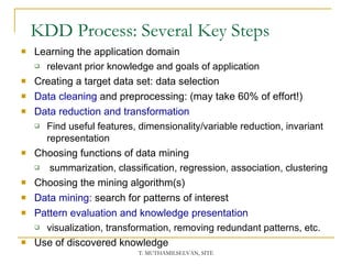 KDD Process: Several Key Steps Learning the application domain relevant prior knowledge and goals of application Creating a target data set: data selection Data cleaning  and preprocessing: (may take 60% of effort!) Data reduction and transformation Find useful features, dimensionality/variable reduction, invariant representation Choosing functions of data mining  summarization, classification, regression, association, clustering Choosing the mining algorithm(s) Data mining : search for patterns of interest Pattern evaluation and knowledge presentation visualization, transformation, removing redundant patterns, etc. Use of discovered knowledge 