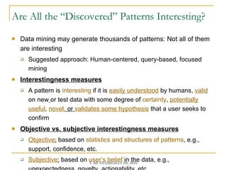 Are All the “Discovered” Patterns Interesting? Data mining may generate thousands of patterns: Not all of them are interesting Suggested approach: Human-centered, query-based, focused mining Interestingness measures A pattern is  interesting  if it is  easily understood  by humans,  valid   on new   or test data with some degree of  certainty ,  potentially useful ,  novel,  or  validates some hypothesis  that a user seeks to confirm  Objective vs. subjective interestingness measures Objective :  based on  statistics and structures of patterns , e.g., support, confidence, etc. Subjective :  based on  user’s belief  in the data, e.g., unexpectedness, novelty, actionability, etc. 