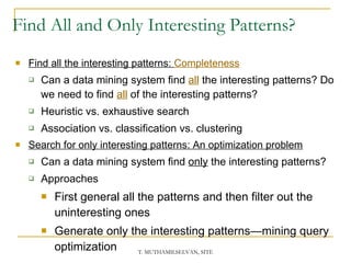 Find All and Only Interesting Patterns? Find all the interesting patterns:  Completeness Can a data mining system find  all   the interesting patterns? Do we need to find  all  of the interesting patterns? Heuristic vs. exhaustive search Association vs. classification vs. clustering Search for only interesting patterns: An optimization problem Can a data mining system find  only  the interesting patterns? Approaches First general all the patterns and then filter out the uninteresting ones Generate only the interesting patterns—mining query optimization 