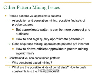 Other Pattern Mining Issues Precise patterns vs. approximate patterns Association and correlation mining: possible find sets of precise patterns But approximate patterns can be more compact and sufficient How to find high quality approximate patterns?? Gene sequence mining: approximate patterns are inherent How to derive efficient approximate pattern mining algorithms?? Constrained vs. non-constrained patterns Why constraint-based mining? What are the possible kinds of constraints? How to push constraints into the mining process? 