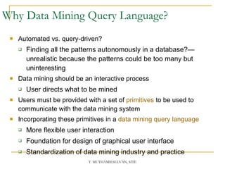 Why Data Mining Query Language?  Automated vs. query-driven? Finding all the patterns autonomously in a database?—unrealistic because the patterns could be too many but uninteresting Data mining should be an interactive process  User directs what to be mined Users must be provided with a set of  primitives   to be used to communicate with the data mining system Incorporating these primitives in a  data mining query language More flexible user interaction  Foundation for design of graphical user interface Standardization of data mining industry and practice 