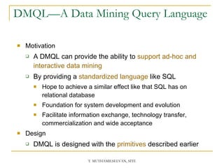 DMQL—A Data Mining Query Language  Motivation A DMQL can provide the ability to  support ad-hoc and interactive data mining By providing a  standardized language  like SQL Hope to achieve a similar effect like that SQL has on relational database Foundation for system development and evolution Facilitate information exchange, technology transfer, commercialization and wide acceptance Design DMQL is designed with the  primitives  described earlier 