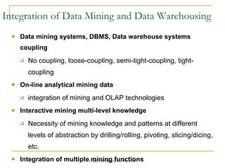 Integration of Data Mining and Data Warehousing Data mining systems, DBMS, Data warehouse systems coupling No coupling, loose-coupling, semi-tight-coupling, tight-coupling On-line analytical mining data integration of mining and OLAP technologies Interactive mining multi-level knowledge Necessity of mining knowledge and patterns at different levels of abstraction by drilling/rolling, pivoting, slicing/dicing, etc. Integration of multiple mining functions Characterized classification, first clustering and then association 