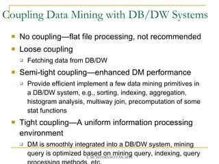 Coupling Data Mining with DB/DW Systems No coupling—flat file processing, not recommended Loose coupling Fetching data from DB/DW Semi-tight coupling—enhanced DM performance Provide efficient implement a few data mining primitives in a DB/DW system, e.g., sorting, indexing, aggregation, histogram analysis, multiway join, precomputation of some stat functions Tight coupling—A uniform information processing environment DM is smoothly integrated into a DB/DW system, mining query is optimized based on mining query, indexing, query processing methods, etc. 