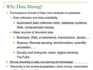Why Data Mining?  The Explosive Growth of Data: from terabytes to petabytes Data collection and data availability Automated data collection tools, database systems, Web, computerized society Major sources of abundant data Business: Web, e-commerce, transactions, stocks, …  Science: Remote sensing, bioinformatics, scientific simulation, …  Society and everyone: news, digital cameras, YouTube  We are drowning in data, but starving for knowledge!   “ Necessity is the mother of invention” — Data mining — Automated analysis of massive data sets 