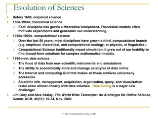 Evolution of Sciences Before 1600, empirical science 1600-1950s, theoretical science Each discipline has grown a  theoretical  component. Theoretical models often motivate experiments and generalize our understanding.  1950s-1990s, computational science Over the last 50 years, most disciplines have grown a third,  computational  branch (e.g. empirical, theoretical, and computational ecology, or physics, or linguistics.) Computational Science traditionally meant simulation. It grew out of our inability to find closed-form solutions for complex mathematical models.  1990-now, data science The flood of data from new scientific instruments and simulations The ability to economically store and manage petabytes of data online The Internet and computing Grid that makes all these archives universally accessible  Scientific info. management, acquisition, organization, query, and visualization tasks scale almost linearly with data volumes.  Data mining  is a major new challenge! Jim Gray and Alex Szalay,  The World Wide Telescope: An Archetype for Online Science , Comm. ACM, 45(11): 50-54, Nov. 2002  