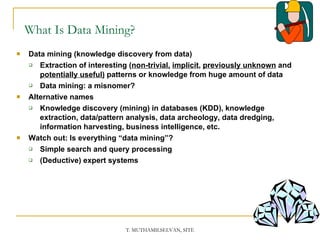 What Is Data Mining? Data mining (knowledge discovery from data)  Extraction of interesting ( non-trivial,   implicit ,  previously unknown  and  potentially useful)  patterns or knowledge from huge amount of data Data mining: a misnomer? Alternative names Knowledge discovery (mining) in databases (KDD), knowledge extraction, data/pattern analysis, data archeology, data dredging, information harvesting, business intelligence, etc. Watch out: Is everything “data mining”?  Simple search and query processing  (Deductive) expert systems 