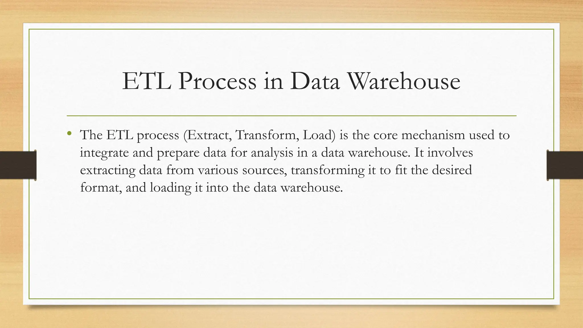ETL Process in Data Warehouse
• The ETL process (Extract, Transform, Load) is the core mechanism used to
integrate and prepare data for analysis in a data warehouse. It involves
extracting data from various sources, transforming it to fit the desired
format, and loading it into the data warehouse.
 