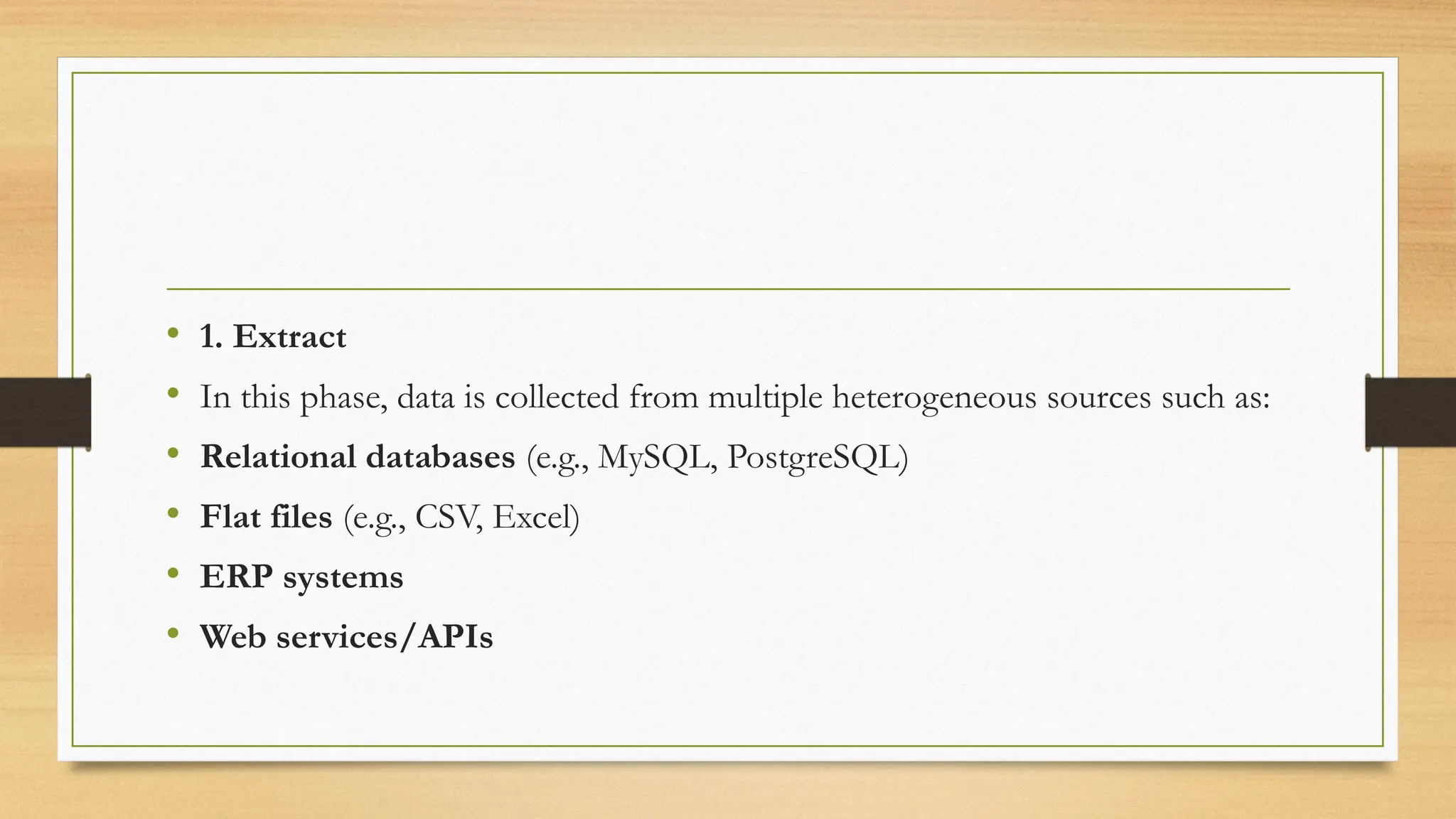 • 1. Extract
• In this phase, data is collected from multiple heterogeneous sources such as:
• Relational databases (e.g., MySQL, PostgreSQL)
• Flat files (e.g., CSV, Excel)
• ERP systems
• Web services/APIs
 