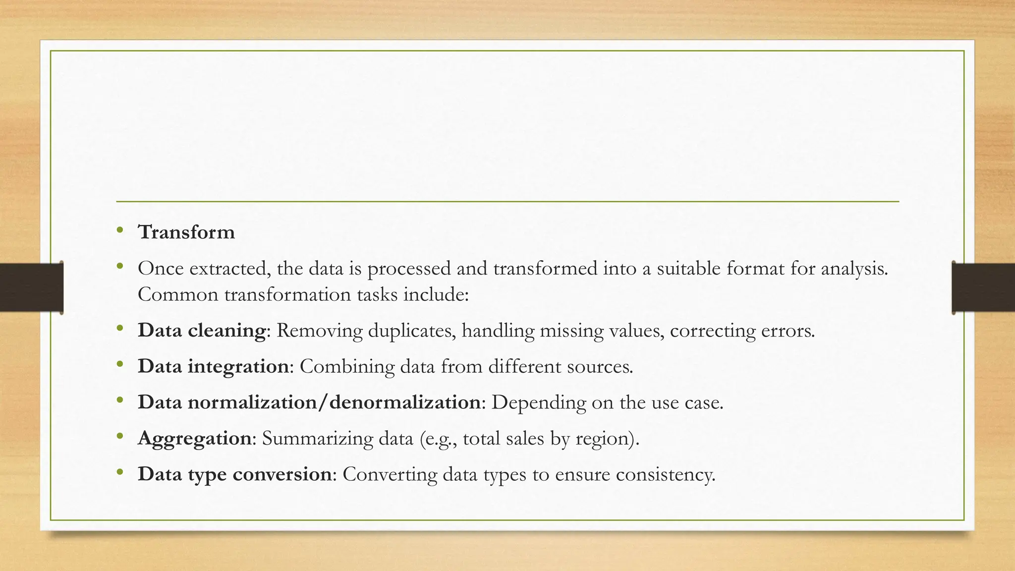 • Transform
• Once extracted, the data is processed and transformed into a suitable format for analysis.
Common transformation tasks include:
• Data cleaning: Removing duplicates, handling missing values, correcting errors.
• Data integration: Combining data from different sources.
• Data normalization/denormalization: Depending on the use case.
• Aggregation: Summarizing data (e.g., total sales by region).
• Data type conversion: Converting data types to ensure consistency.
 