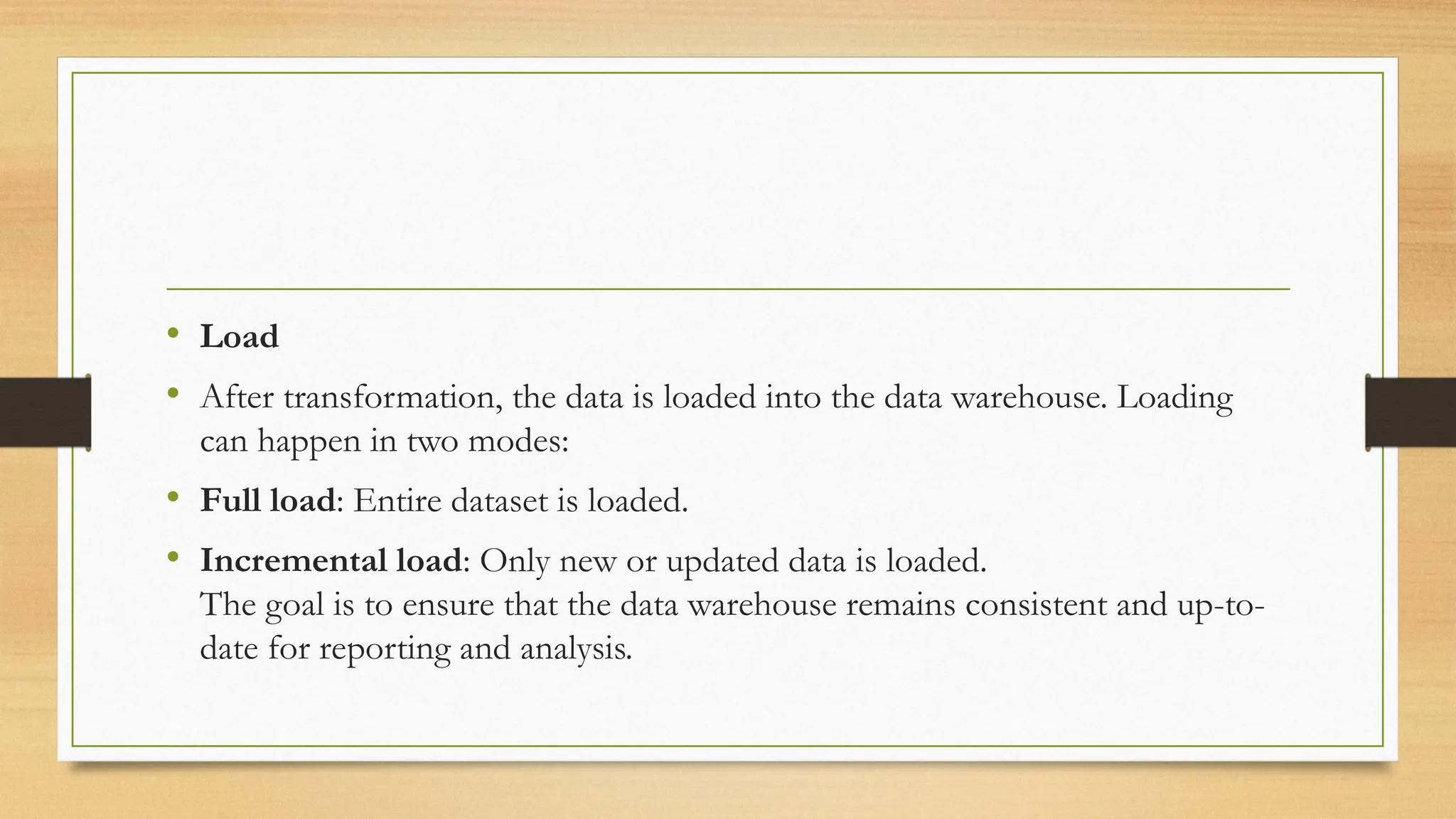 • Load
• After transformation, the data is loaded into the data warehouse. Loading
can happen in two modes:
• Full load: Entire dataset is loaded.
• Incremental load: Only new or updated data is loaded.
The goal is to ensure that the data warehouse remains consistent and up-to-
date for reporting and analysis.
 