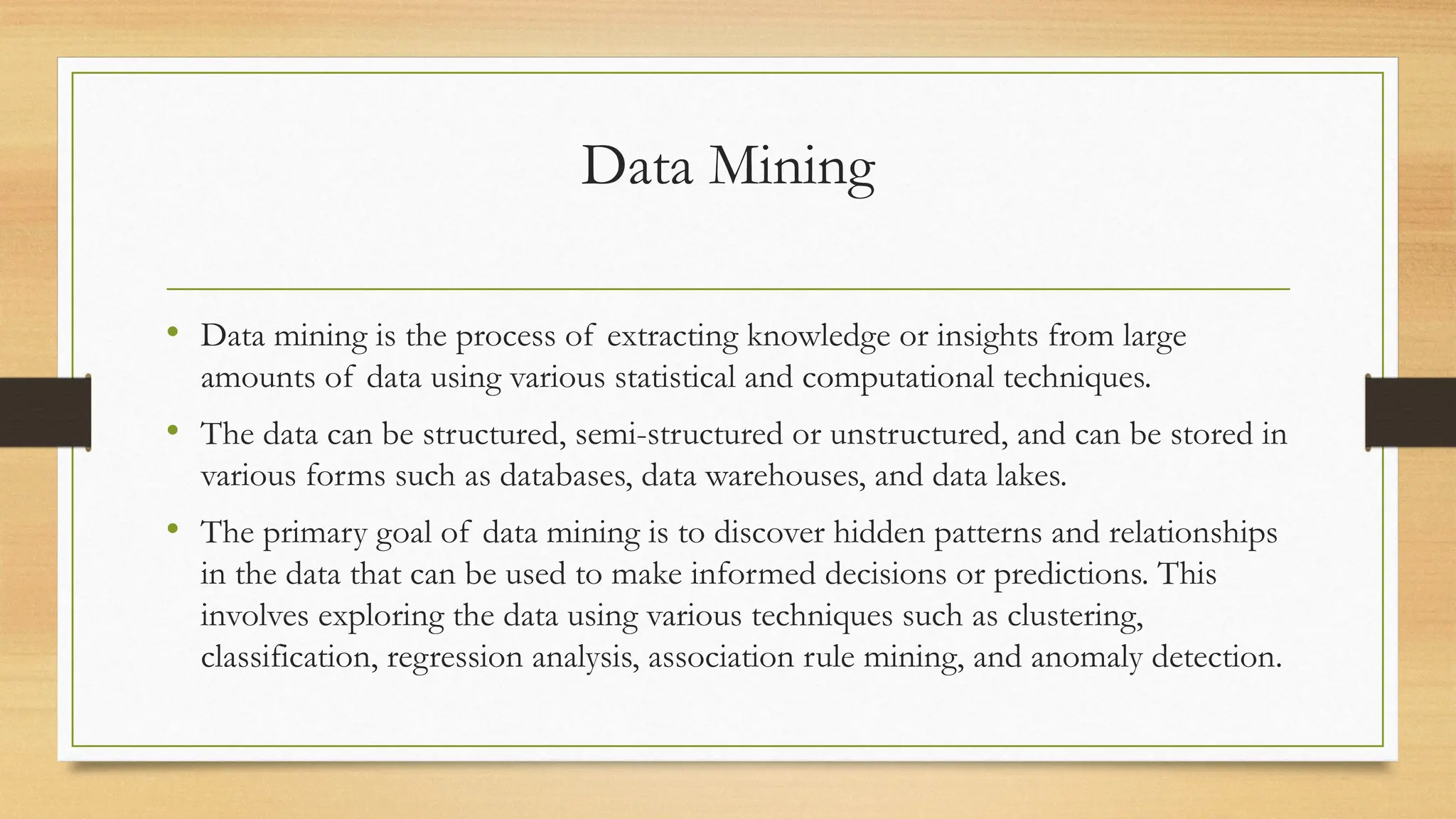 Data Mining
• Data mining is the process of extracting knowledge or insights from large
amounts of data using various statistical and computational techniques.
• The data can be structured, semi-structured or unstructured, and can be stored in
various forms such as databases, data warehouses, and data lakes.
• The primary goal of data mining is to discover hidden patterns and relationships
in the data that can be used to make informed decisions or predictions. This
involves exploring the data using various techniques such as clustering,
classification, regression analysis, association rule mining, and anomaly detection.
 