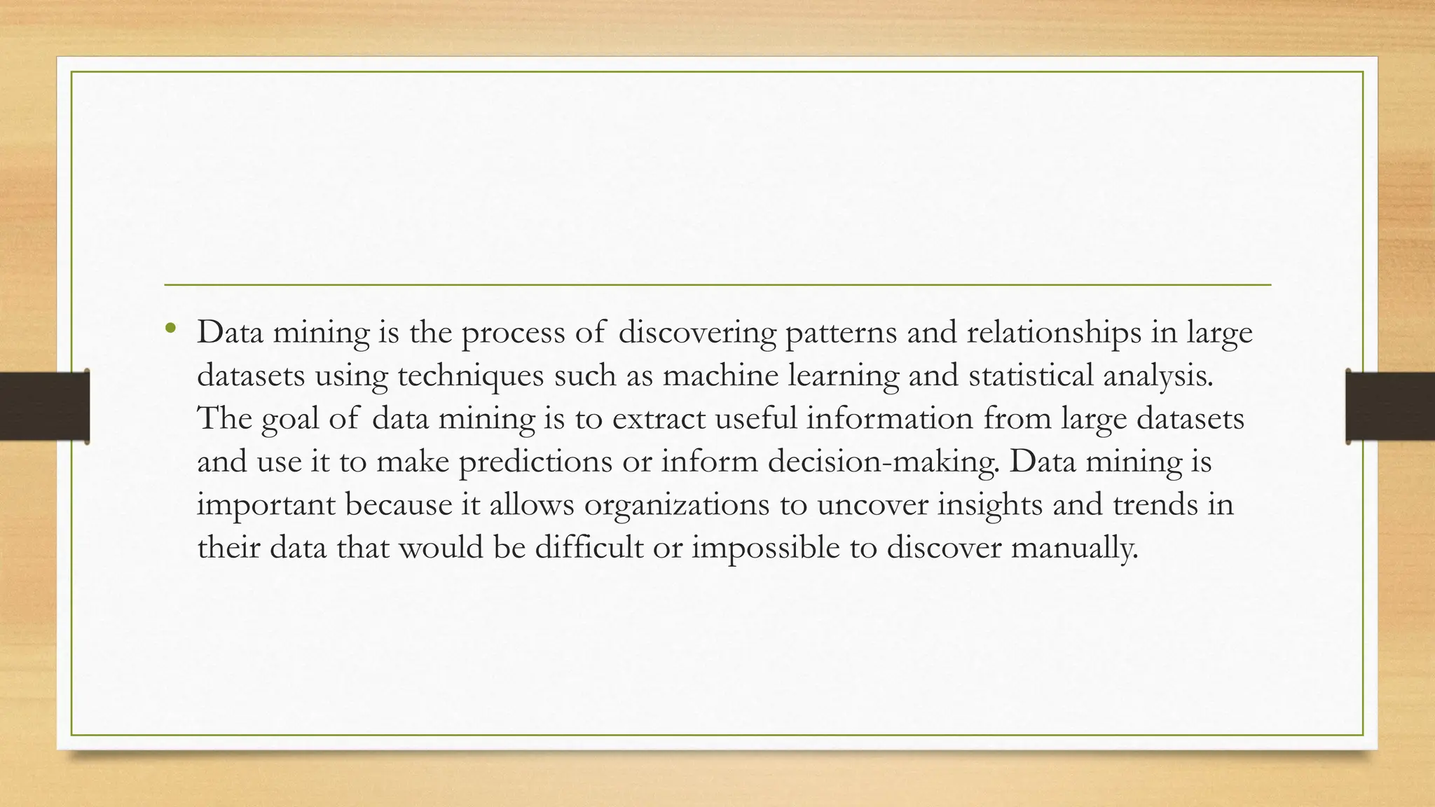 • Data mining is the process of discovering patterns and relationships in large
datasets using techniques such as machine learning and statistical analysis.
The goal of data mining is to extract useful information from large datasets
and use it to make predictions or inform decision-making. Data mining is
important because it allows organizations to uncover insights and trends in
their data that would be difficult or impossible to discover manually.
 