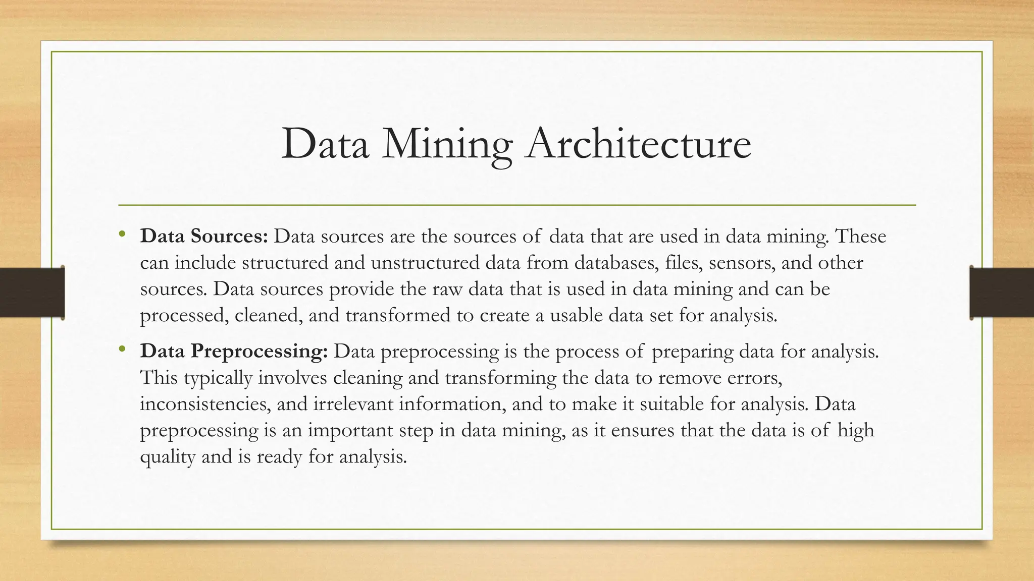 Data Mining Architecture
• Data Sources: Data sources are the sources of data that are used in data mining. These
can include structured and unstructured data from databases, files, sensors, and other
sources. Data sources provide the raw data that is used in data mining and can be
processed, cleaned, and transformed to create a usable data set for analysis.
• Data Preprocessing: Data preprocessing is the process of preparing data for analysis.
This typically involves cleaning and transforming the data to remove errors,
inconsistencies, and irrelevant information, and to make it suitable for analysis. Data
preprocessing is an important step in data mining, as it ensures that the data is of high
quality and is ready for analysis.
 
