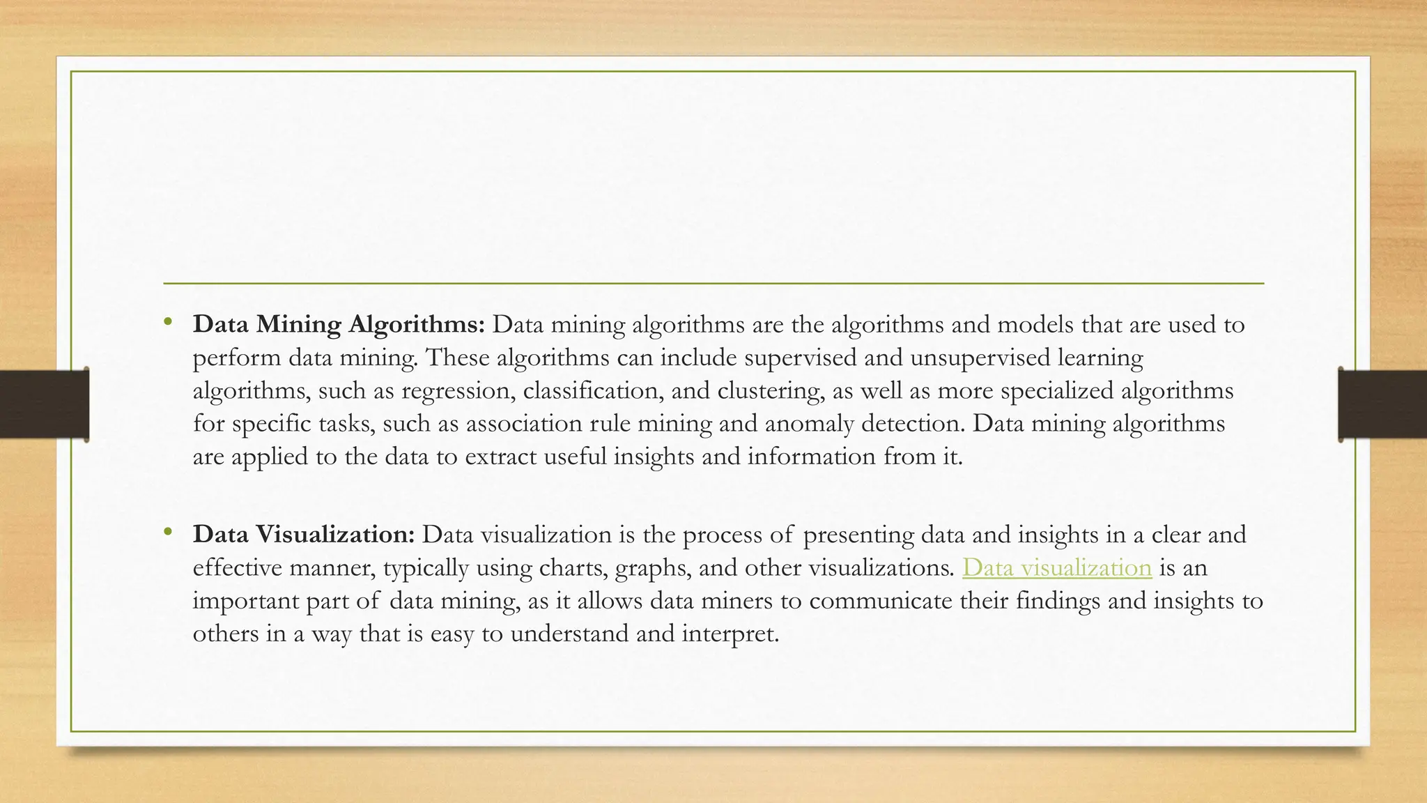 • Data Mining Algorithms: Data mining algorithms are the algorithms and models that are used to
perform data mining. These algorithms can include supervised and unsupervised learning
algorithms, such as regression, classification, and clustering, as well as more specialized algorithms
for specific tasks, such as association rule mining and anomaly detection. Data mining algorithms
are applied to the data to extract useful insights and information from it.
• Data Visualization: Data visualization is the process of presenting data and insights in a clear and
effective manner, typically using charts, graphs, and other visualizations. Data visualization is an
important part of data mining, as it allows data miners to communicate their findings and insights to
others in a way that is easy to understand and interpret.
 