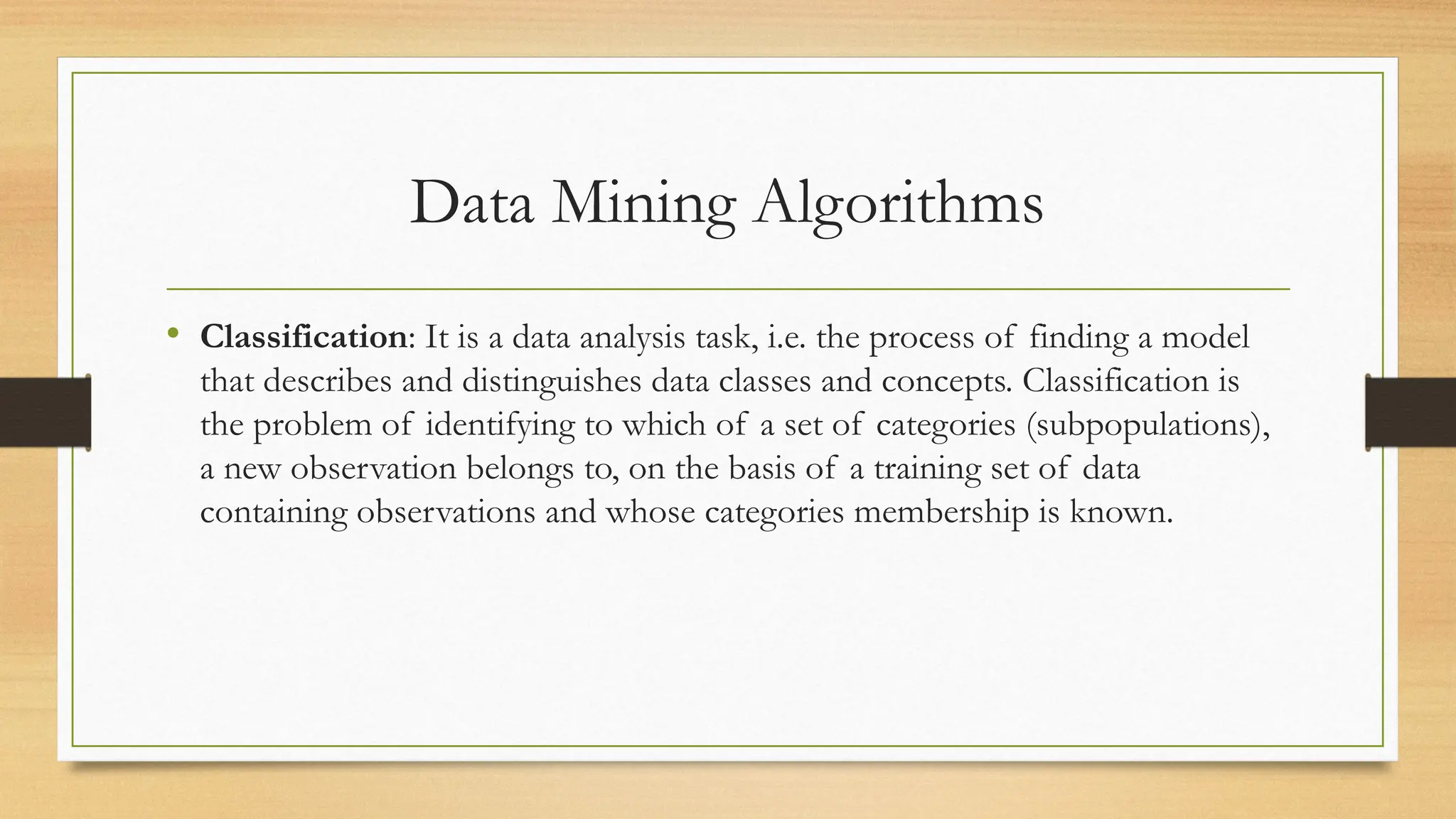 Data Mining Algorithms
• Classification: It is a data analysis task, i.e. the process of finding a model
that describes and distinguishes data classes and concepts. Classification is
the problem of identifying to which of a set of categories (subpopulations),
a new observation belongs to, on the basis of a training set of data
containing observations and whose categories membership is known.
 