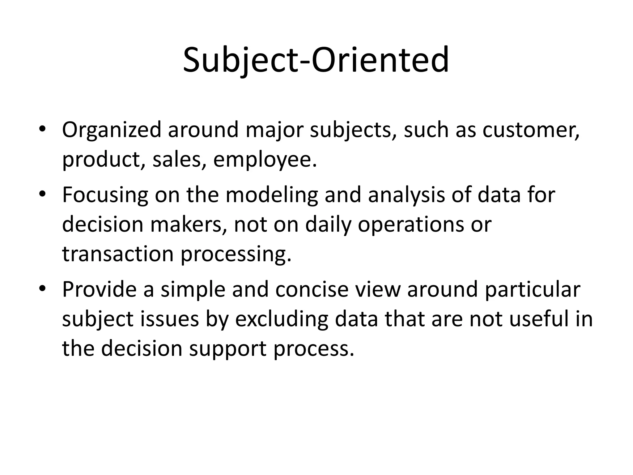 Subject-Oriented
• Organized around major subjects, such as customer,
product, sales, employee.
• Focusing on the modeling and analysis of data for
decision makers, not on daily operations or
transaction processing.
• Provide a simple and concise view around particular
subject issues by excluding data that are not useful in
the decision support process.
 