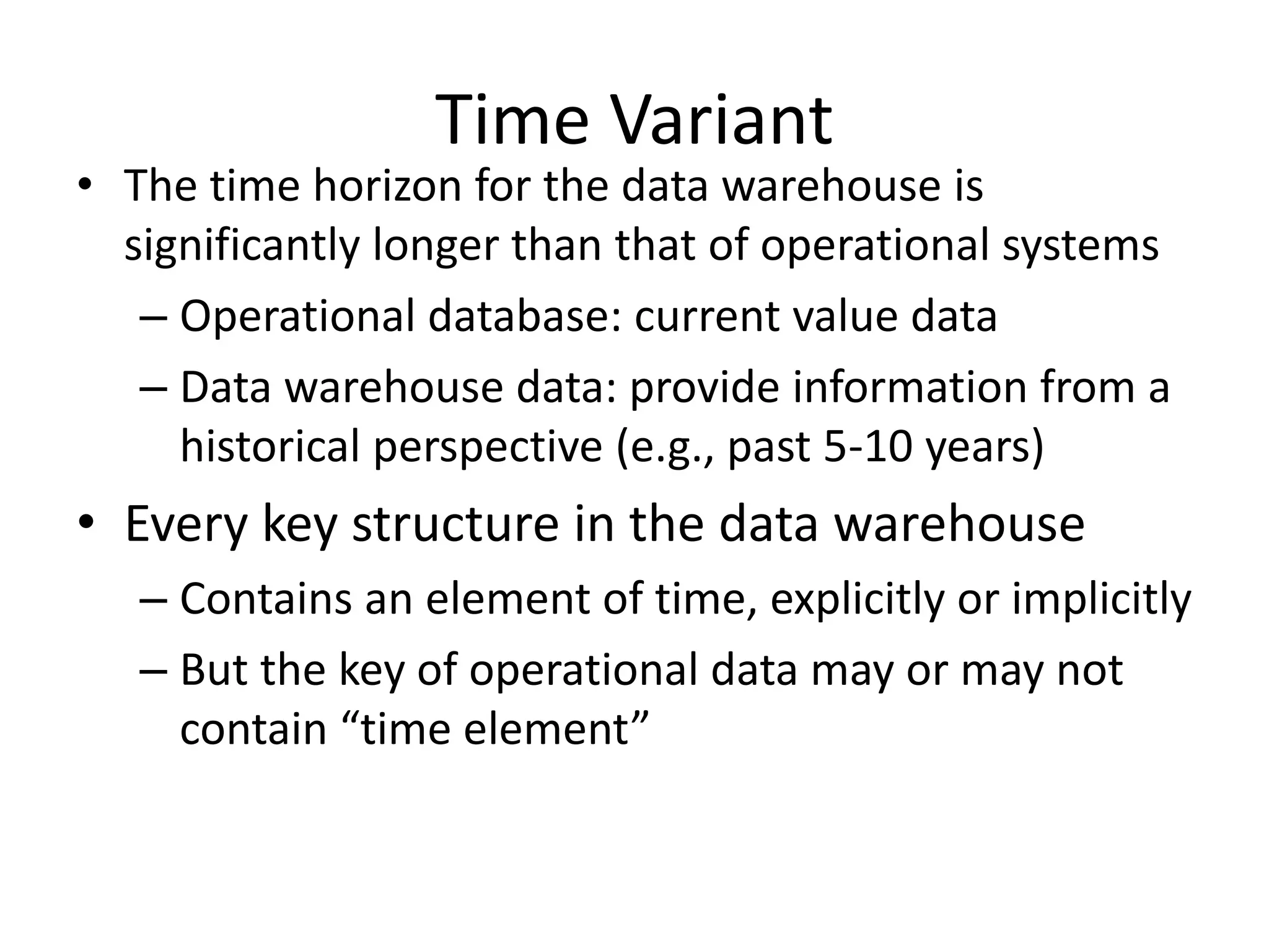 Time Variant
• The time horizon for the data warehouse is
significantly longer than that of operational systems
– Operational database: current value data
– Data warehouse data: provide information from a
historical perspective (e.g., past 5-10 years)
• Every key structure in the data warehouse
– Contains an element of time, explicitly or implicitly
– But the key of operational data may or may not
contain “time element”
 