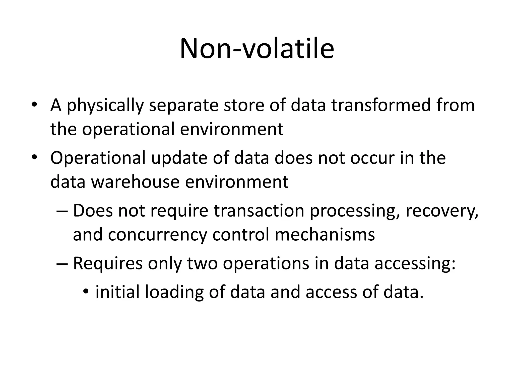 Non-volatile
• A physically separate store of data transformed from
the operational environment
• Operational update of data does not occur in the
data warehouse environment
– Does not require transaction processing, recovery,
and concurrency control mechanisms
– Requires only two operations in data accessing:
• initial loading of data and access of data.
 