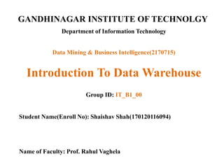 GANDHINAGAR INSTITUTE OF TECHNOLGY
Department of Information Technology
Introduction To Data Warehouse
Group ID: IT_B1_00
Student Name(Enroll No): Shaishav Shah(170120116094)
Name of Faculty: Prof. Rahul Vaghela
Data Mining & Business Intelligence(2170715)
 