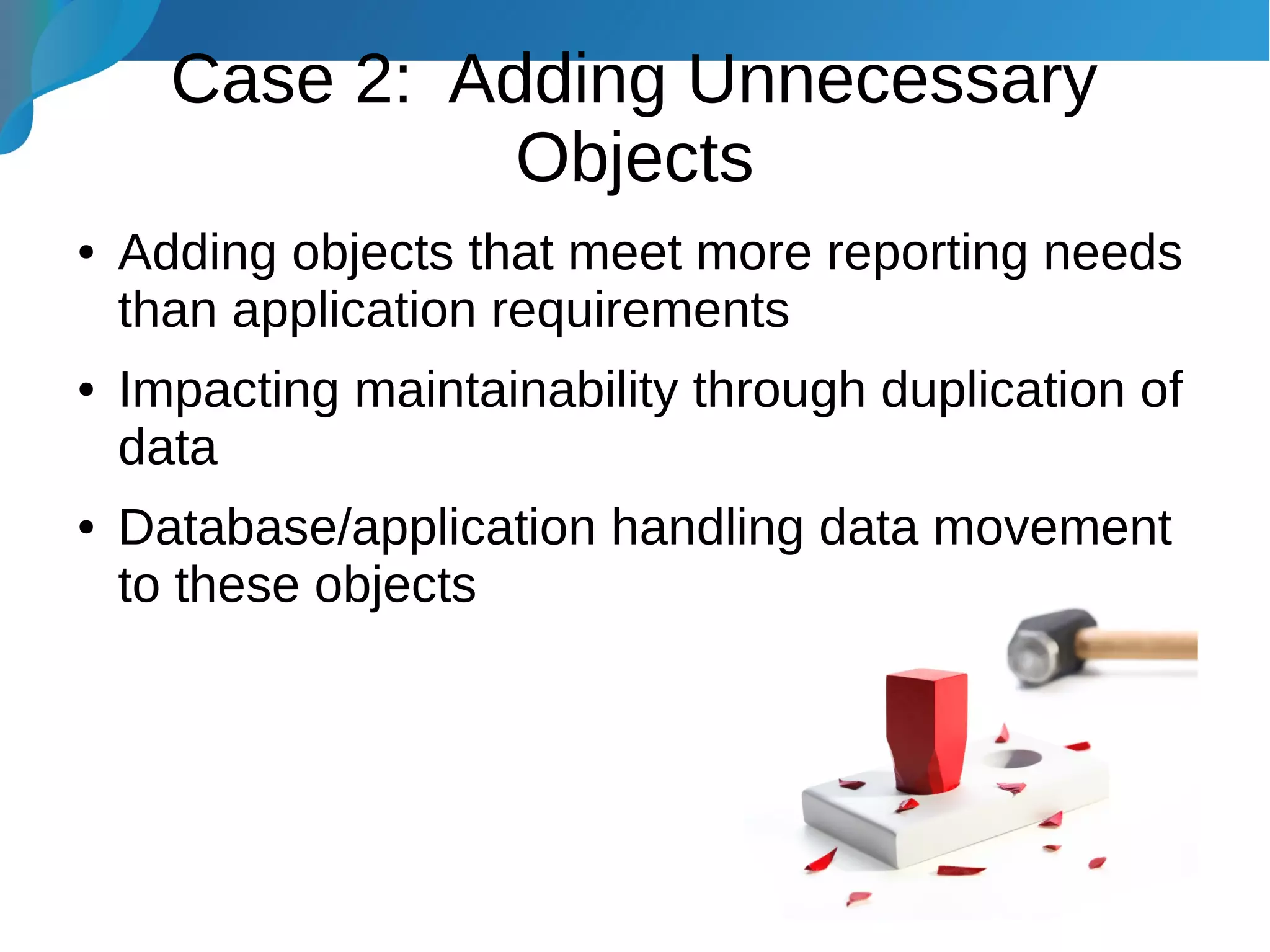 Case 2: Adding Unnecessary
Objects
● Adding objects that meet more reporting needs
than application requirements
● Impacting maintainability through duplication of
data
● Database/application handling data movement
to these objects
 