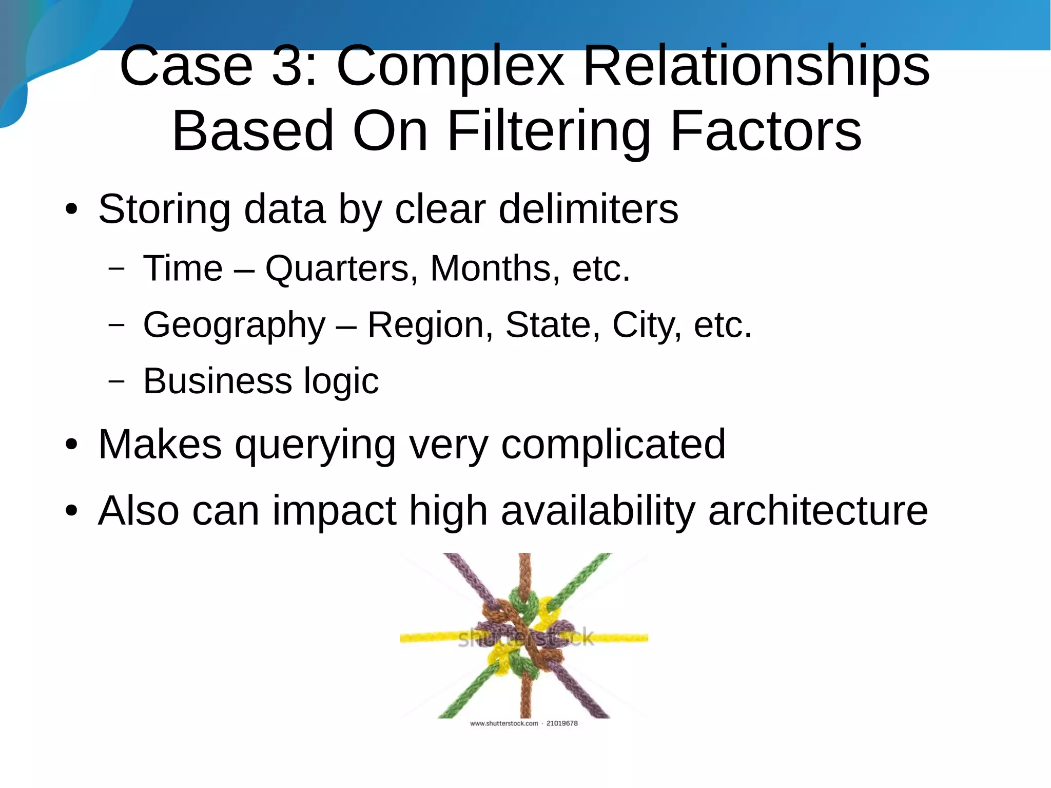 Case 3: Complex Relationships
Based On Filtering Factors
● Storing data by clear delimiters
– Time – Quarters, Months, etc.
– Geography – Region, State, City, etc.
– Business logic
● Makes querying very complicated
● Also can impact high availability architecture
 