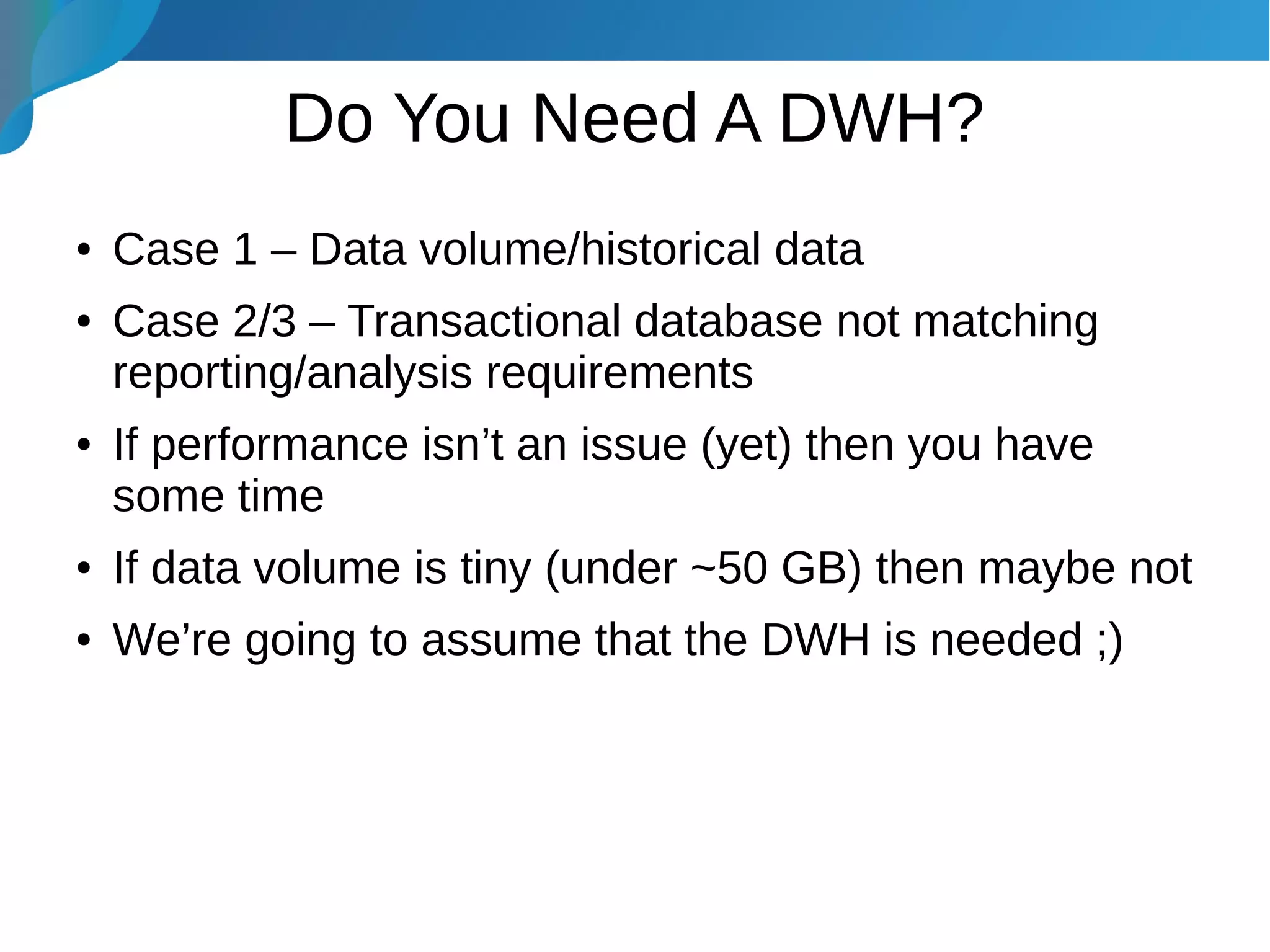 Do You Need A DWH?
● Case 1 – Data volume/historical data
● Case 2/3 – Transactional database not matching
reporting/analysis requirements
● If performance isn’t an issue (yet) then you have
some time
● If data volume is tiny (under ~50 GB) then maybe not
● We’re going to assume that the DWH is needed ;)
 