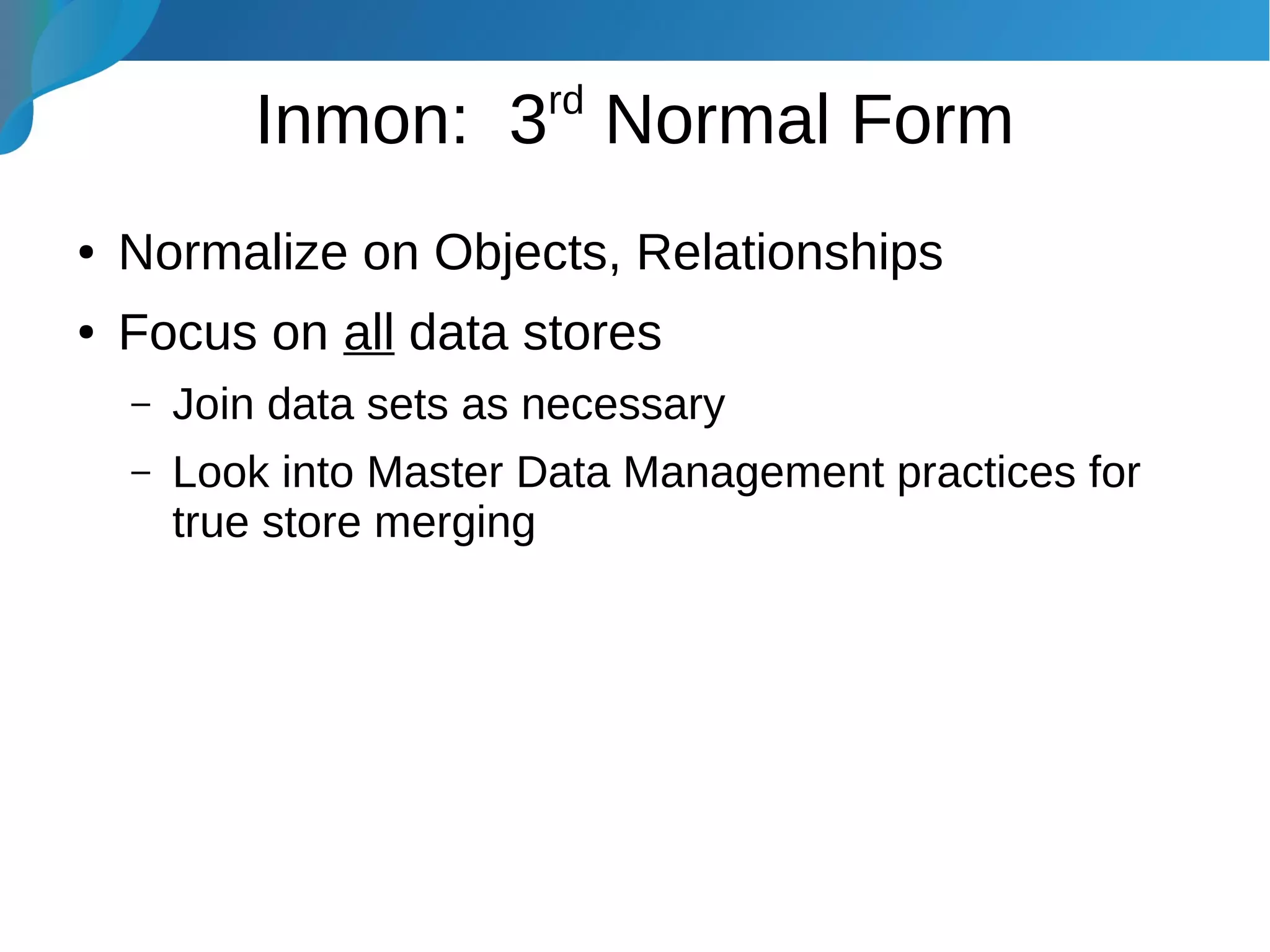 Inmon: 3rd
Normal Form
● Normalize on Objects, Relationships
● Focus on all data stores
– Join data sets as necessary
– Look into Master Data Management practices for
true store merging
 