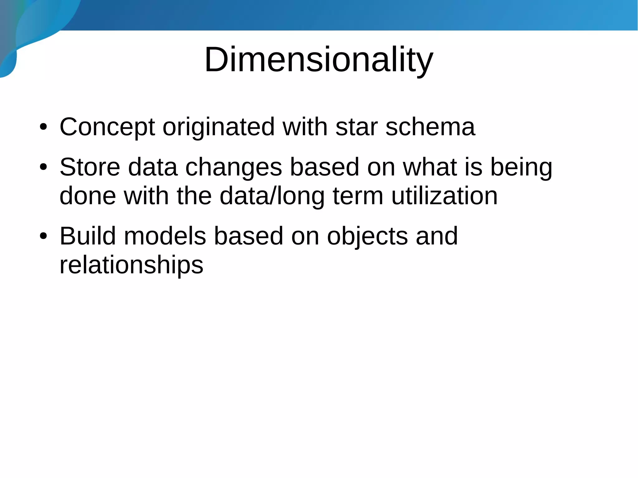 Dimensionality
● Concept originated with star schema
● Store data changes based on what is being
done with the data/long term utilization
● Build models based on objects and
relationships
 