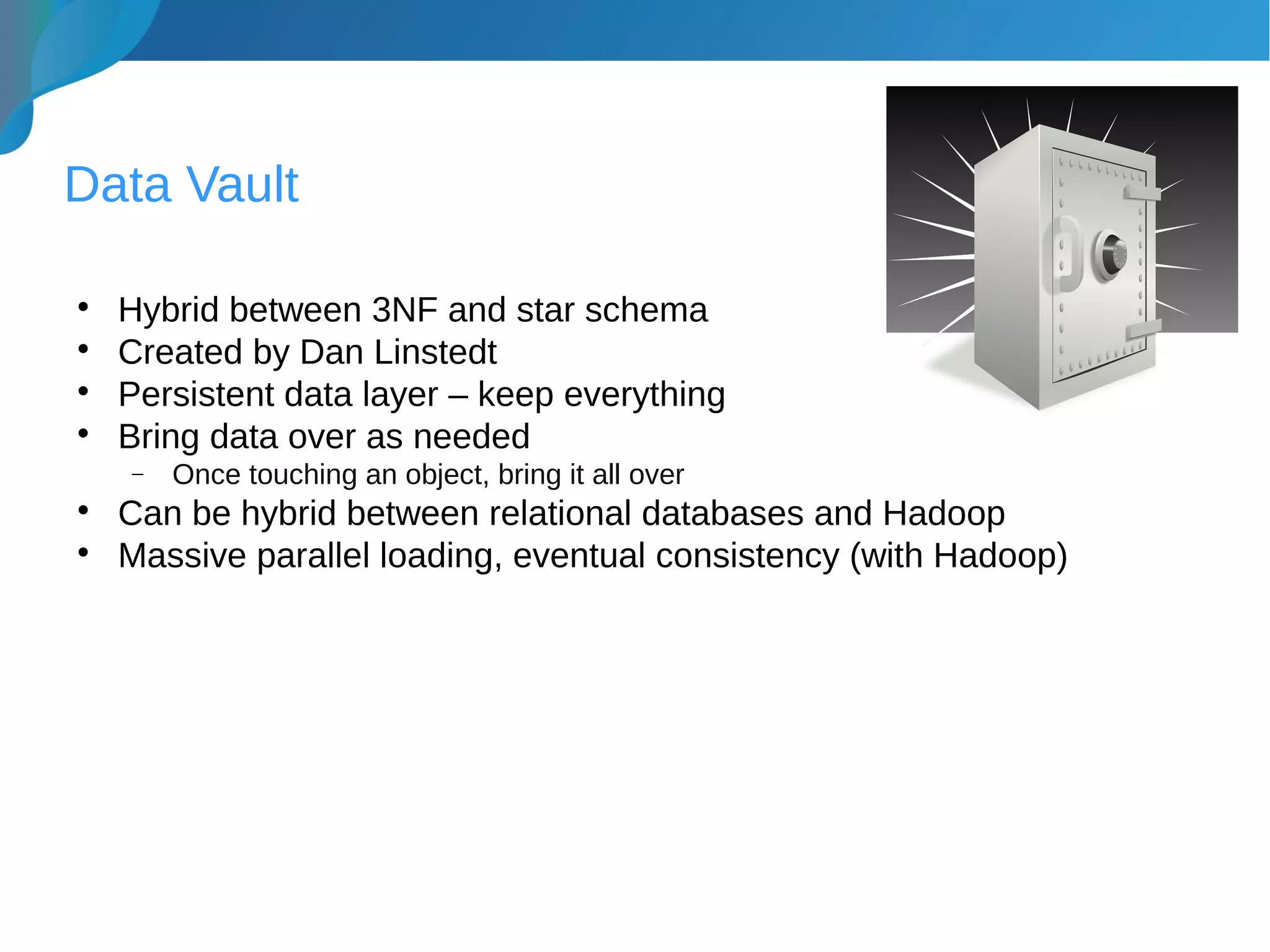 Data Vault

Hybrid between 3NF and star schema

Created by Dan Linstedt

Persistent data layer – keep everything

Bring data over as needed
− Once touching an object, bring it all over

Can be hybrid between relational databases and Hadoop

Massive parallel loading, eventual consistency (with Hadoop)
 