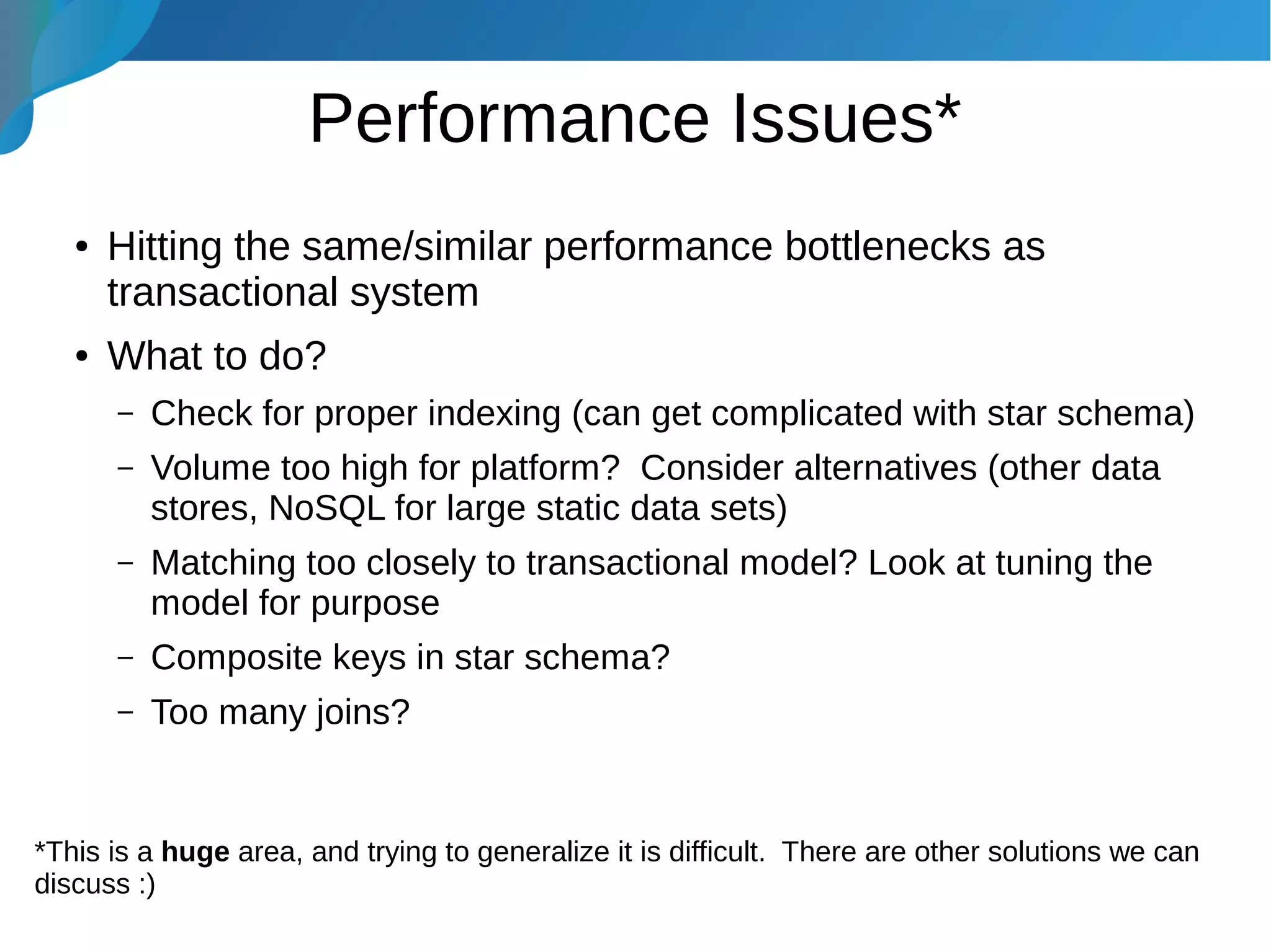 Performance Issues*
● Hitting the same/similar performance bottlenecks as
transactional system
● What to do?
– Check for proper indexing (can get complicated with star schema)
– Volume too high for platform? Consider alternatives (other data
stores, NoSQL for large static data sets)
– Matching too closely to transactional model? Look at tuning the
model for purpose
– Composite keys in star schema?
– Too many joins?
*This is a huge area, and trying to generalize it is difficult. There are other solutions we can
discuss :)
 