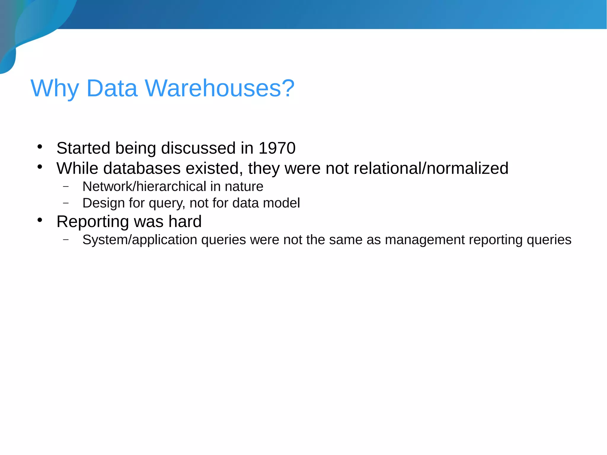 Why Data Warehouses?

Started being discussed in 1970

While databases existed, they were not relational/normalized
− Network/hierarchical in nature
− Design for query, not for data model

Reporting was hard
− System/application queries were not the same as management reporting queries
 