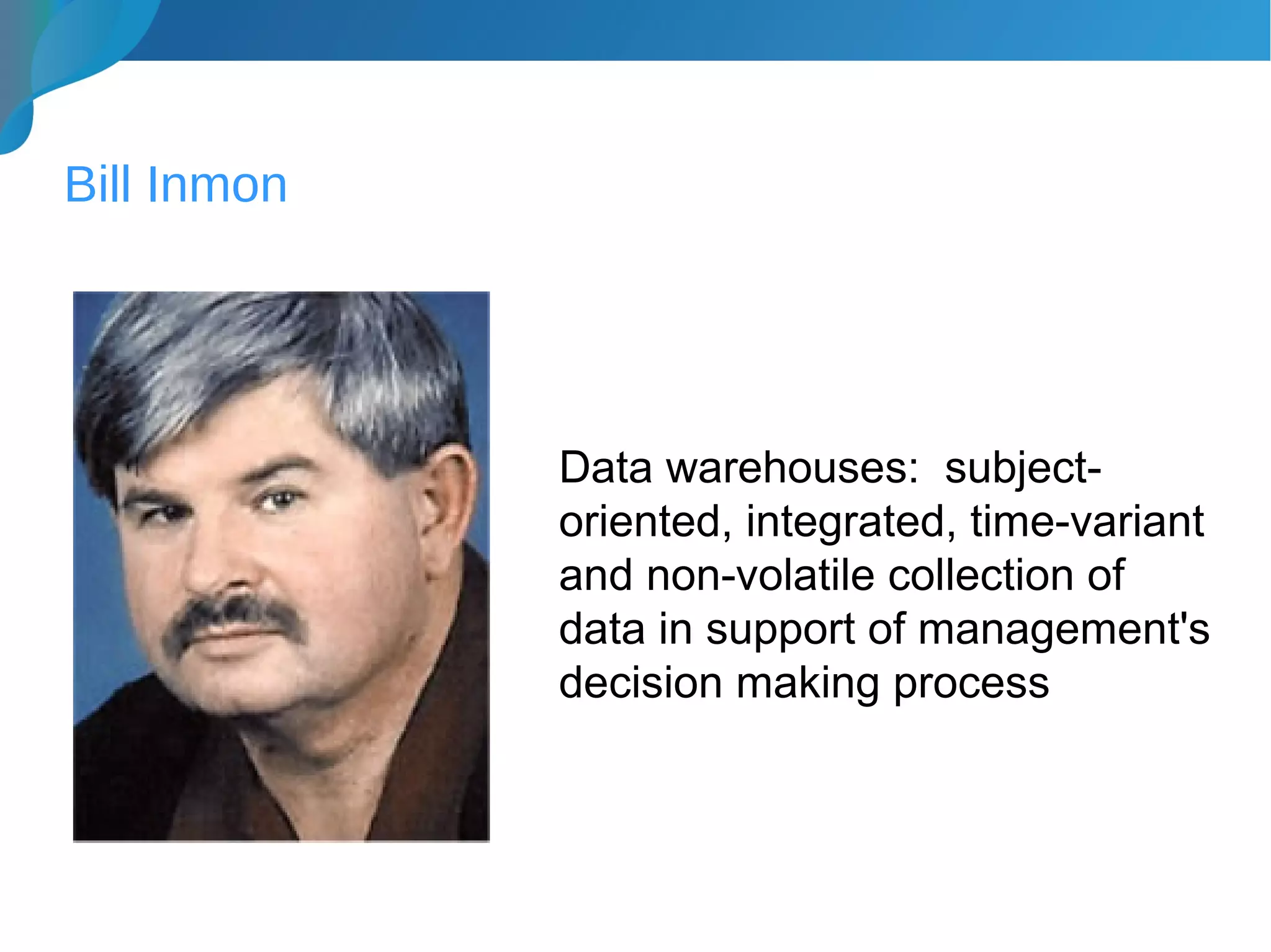 Bill Inmon
Data warehouses: subject-
oriented, integrated, time-variant
and non-volatile collection of
data in support of management's
decision making process
 