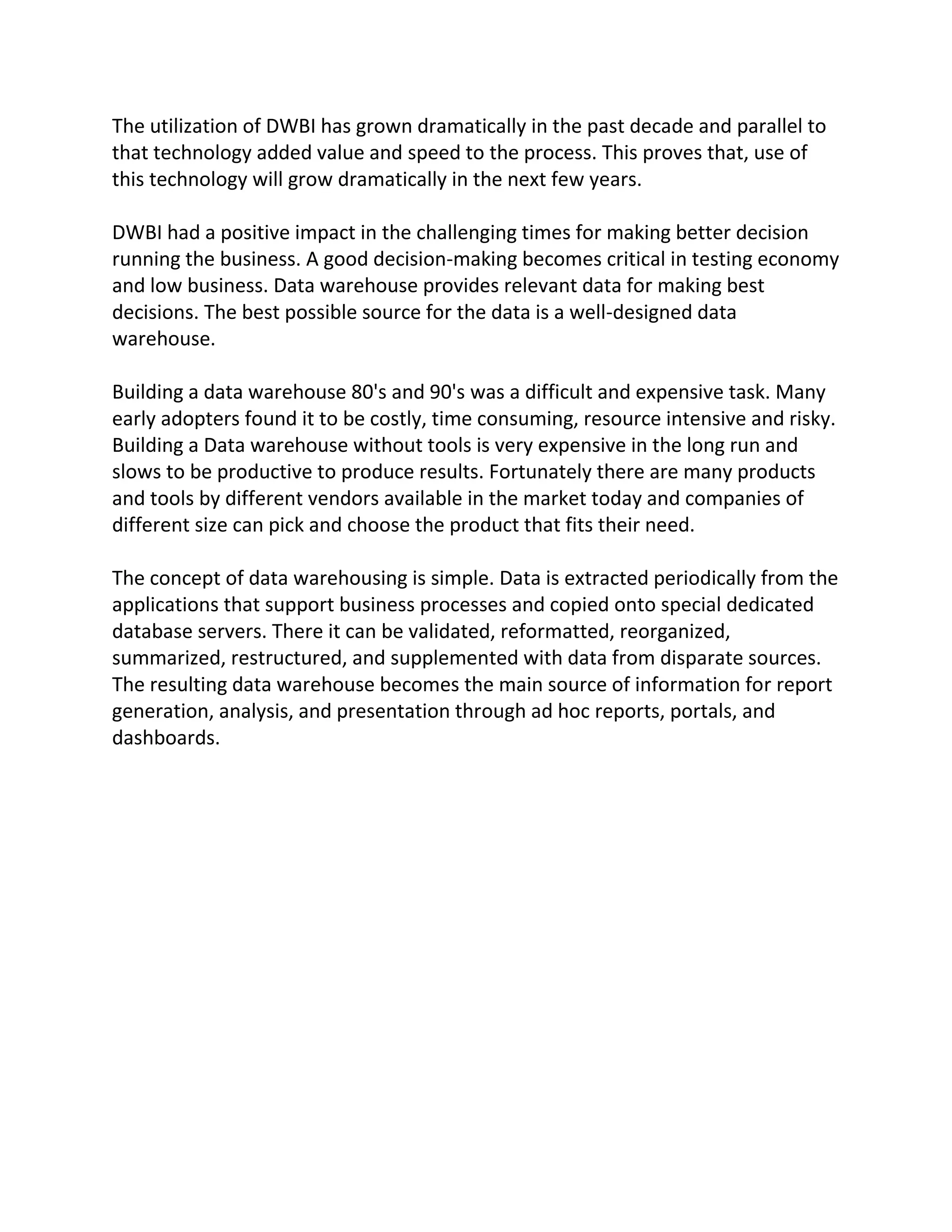 The utilization of DWBI has grown dramatically in the past decade and parallel to
that technology added value and speed to the process. This proves that, use of
this technology will grow dramatically in the next few years.
DWBI had a positive impact in the challenging times for making better decision
running the business. A good decision-making becomes critical in testing economy
and low business. Data warehouse provides relevant data for making best
decisions. The best possible source for the data is a well-designed data
warehouse.
Building a data warehouse 80's and 90's was a difficult and expensive task. Many
early adopters found it to be costly, time consuming, resource intensive and risky.
Building a Data warehouse without tools is very expensive in the long run and
slows to be productive to produce results. Fortunately there are many products
and tools by different vendors available in the market today and companies of
different size can pick and choose the product that fits their need.
The concept of data warehousing is simple. Data is extracted periodically from the
applications that support business processes and copied onto special dedicated
database servers. There it can be validated, reformatted, reorganized,
summarized, restructured, and supplemented with data from disparate sources.
The resulting data warehouse becomes the main source of information for report
generation, analysis, and presentation through ad hoc reports, portals, and
dashboards.

 