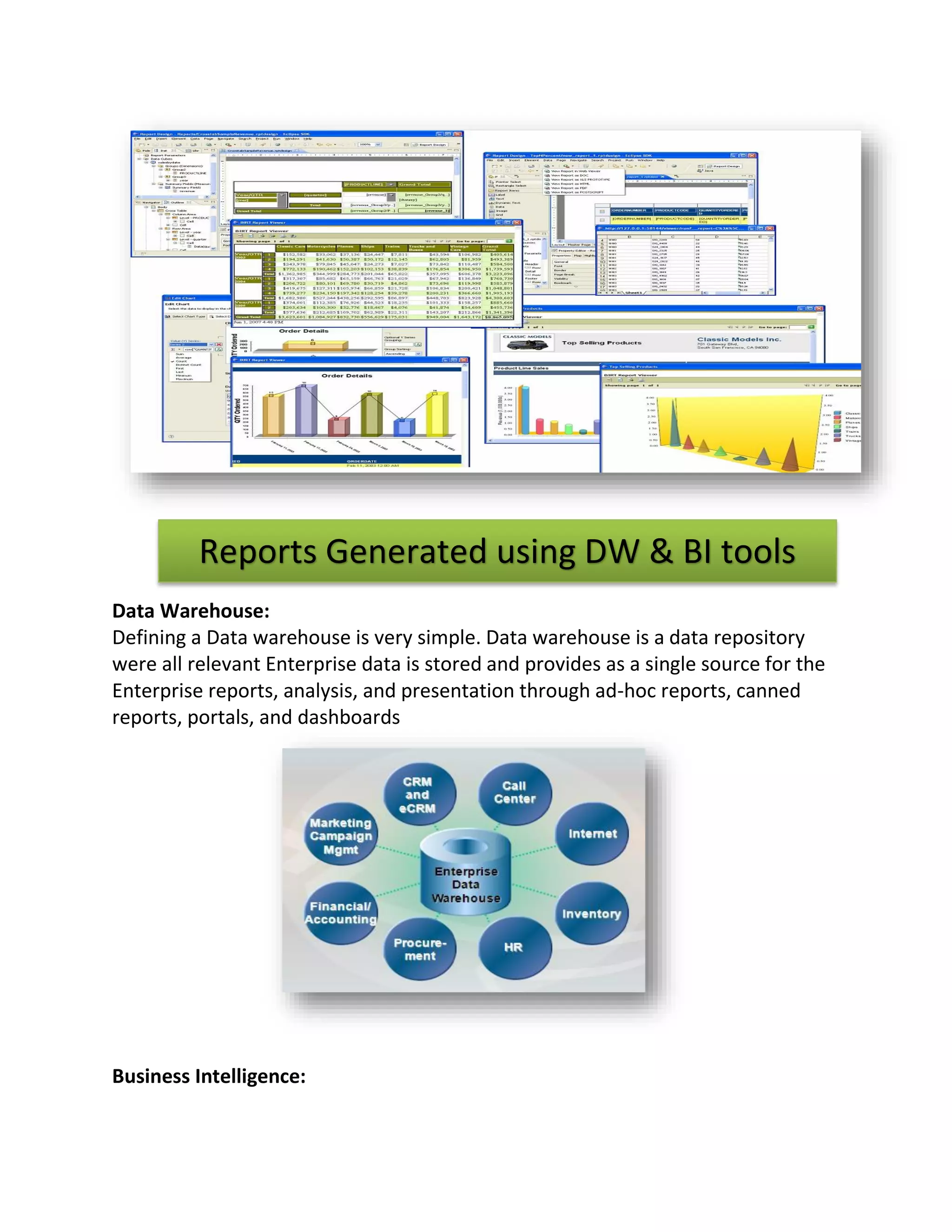 Reports Generated using DW & BI tools
Data Warehouse:
Defining a Data warehouse is very simple. Data warehouse is a data repository
were all relevant Enterprise data is stored and provides as a single source for the
Enterprise reports, analysis, and presentation through ad-hoc reports, canned
reports, portals, and dashboards

Business Intelligence:

 