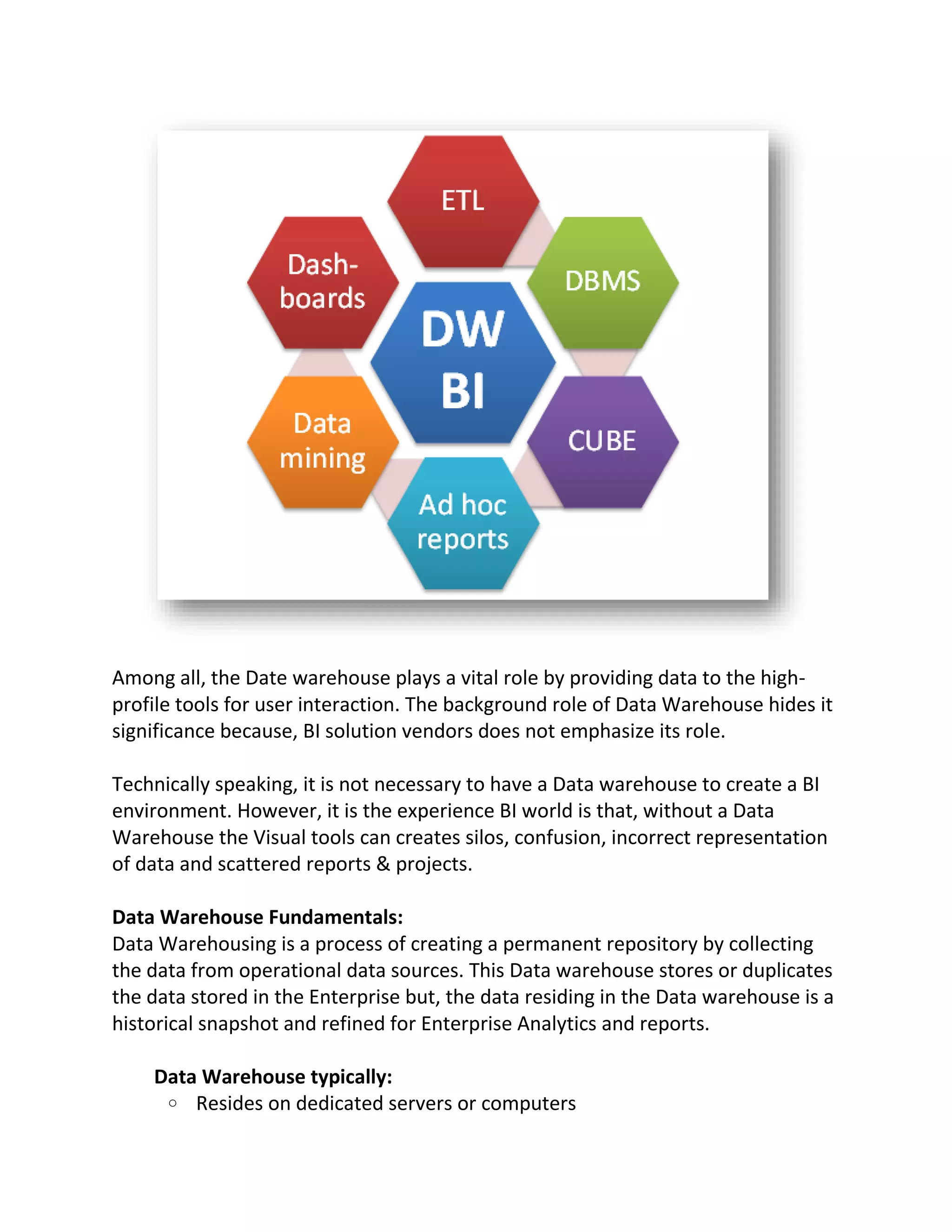 Among all, the Date warehouse plays a vital role by providing data to the highprofile tools for user interaction. The background role of Data Warehouse hides it
significance because, BI solution vendors does not emphasize its role.
Technically speaking, it is not necessary to have a Data warehouse to create a BI
environment. However, it is the experience BI world is that, without a Data
Warehouse the Visual tools can creates silos, confusion, incorrect representation
of data and scattered reports & projects.
Data Warehouse Fundamentals:
Data Warehousing is a process of creating a permanent repository by collecting
the data from operational data sources. This Data warehouse stores or duplicates
the data stored in the Enterprise but, the data residing in the Data warehouse is a
historical snapshot and refined for Enterprise Analytics and reports.
Data Warehouse typically:
o Resides on dedicated servers or computers

 