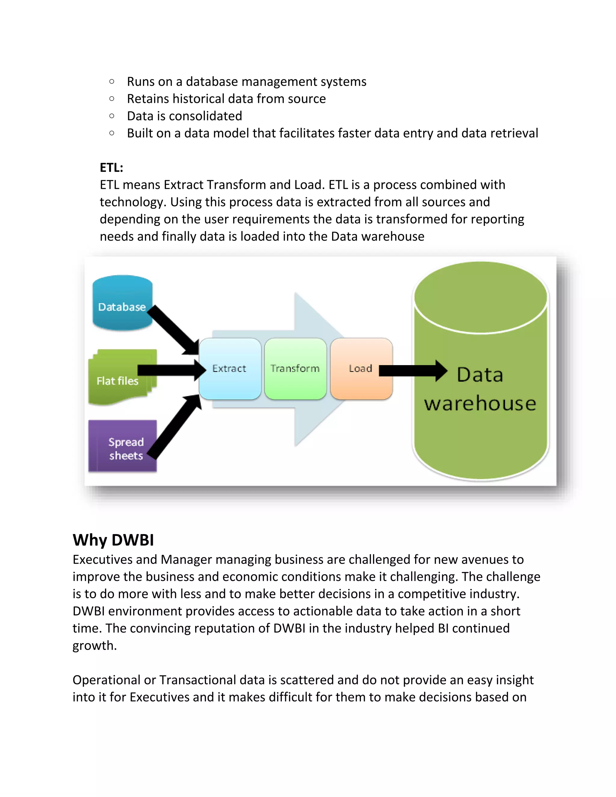 o
o
o
o

Runs on a database management systems
Retains historical data from source
Data is consolidated
Built on a data model that facilitates faster data entry and data retrieval

ETL:
ETL means Extract Transform and Load. ETL is a process combined with
technology. Using this process data is extracted from all sources and
depending on the user requirements the data is transformed for reporting
needs and finally data is loaded into the Data warehouse

Why DWBI
Executives and Manager managing business are challenged for new avenues to
improve the business and economic conditions make it challenging. The challenge
is to do more with less and to make better decisions in a competitive industry.
DWBI environment provides access to actionable data to take action in a short
time. The convincing reputation of DWBI in the industry helped BI continued
growth.
Operational or Transactional data is scattered and do not provide an easy insight
into it for Executives and it makes difficult for them to make decisions based on

 