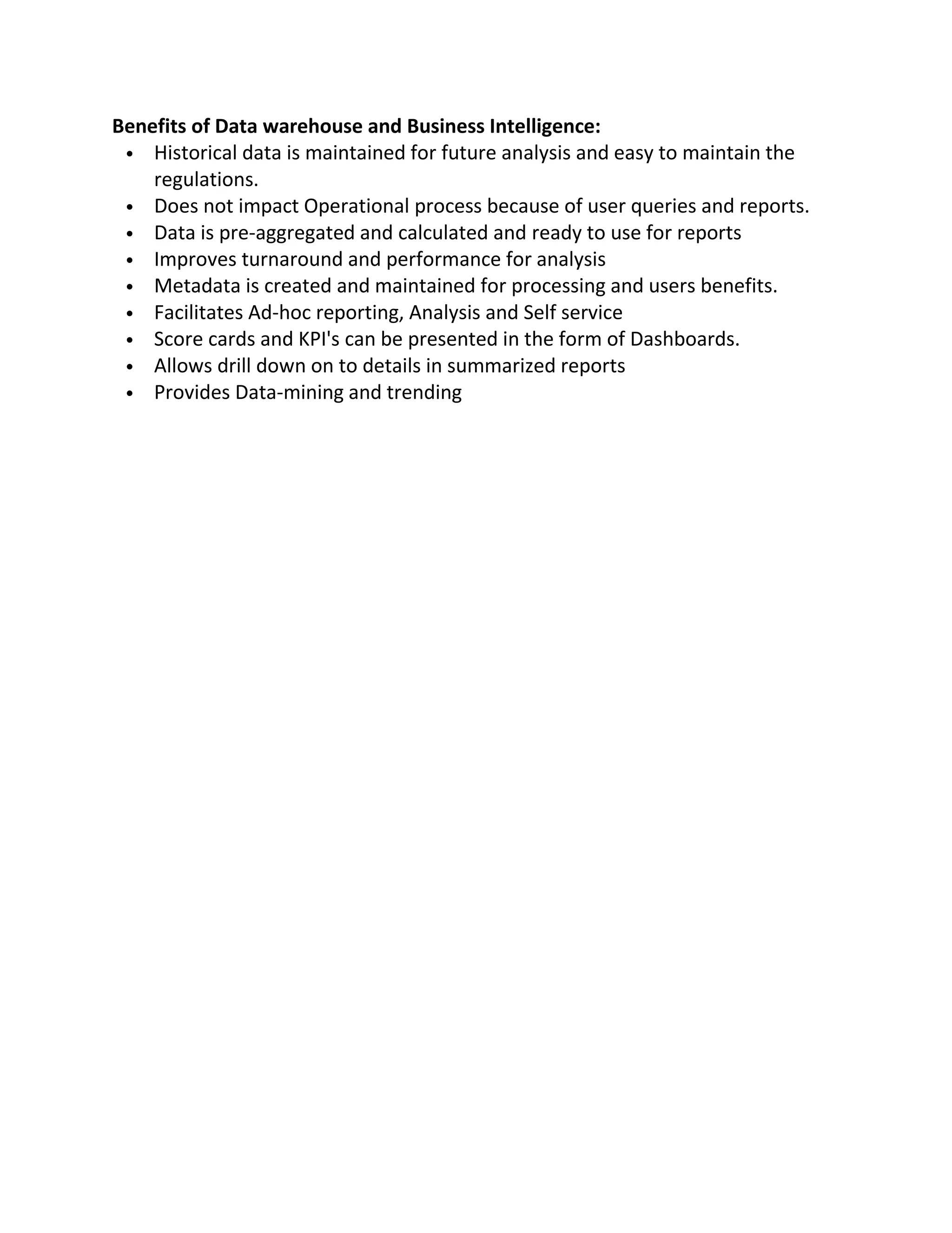 Benefits of Data warehouse and Business Intelligence:
 Historical data is maintained for future analysis and easy to maintain the
regulations.
 Does not impact Operational process because of user queries and reports.
 Data is pre-aggregated and calculated and ready to use for reports
 Improves turnaround and performance for analysis
 Metadata is created and maintained for processing and users benefits.
 Facilitates Ad-hoc reporting, Analysis and Self service
 Score cards and KPI's can be presented in the form of Dashboards.
 Allows drill down on to details in summarized reports
 Provides Data-mining and trending

 