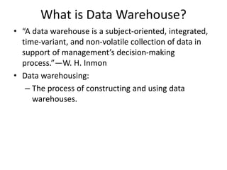 What is Data Warehouse?
• “A data warehouse is a subject-oriented, integrated,
time-variant, and non-volatile collection of data in
support of management’s decision-making
process.”—W. H. Inmon
• Data warehousing:
– The process of constructing and using data
warehouses.
 